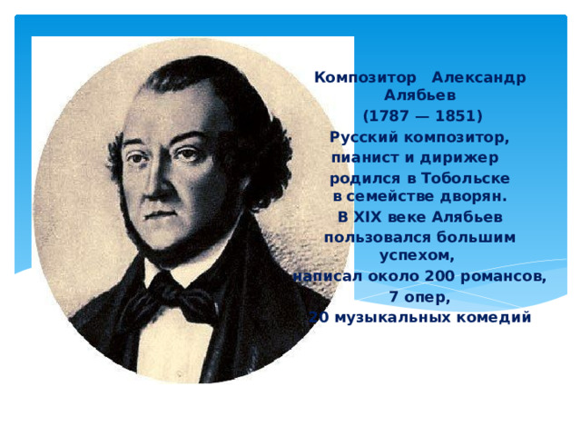   Композитор Александр Алябьев  (1787 — 1851)  Русский композитор, пианист и дирижер родился в Тобольске в семействе дворян.  В XIX веке Алябьев пользовался большим успехом, написал около 200 романсов,  7 опер, 20 музыкальных комедий     . В композиторских кругах его называли тобольский Россини. 