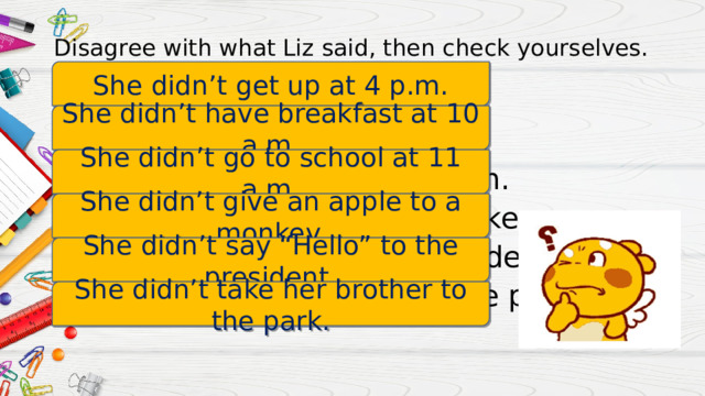 Disagree with what Liz said, then check yourselves. She didn’t get up at 4 p.m. She got up at 4 p.m. She had breakfast at 10 a.m She went to school at 11 a.m. She gave an apple to a monkey. She said “Hello” to the president. She took a her brother to the park. She didn’t have breakfast at 10 a.m. She didn’t go to school at 11 a.m. She didn’t give an apple to a monkey. She didn’t say “Hello” to the president. She didn’t take her brother to the park. 