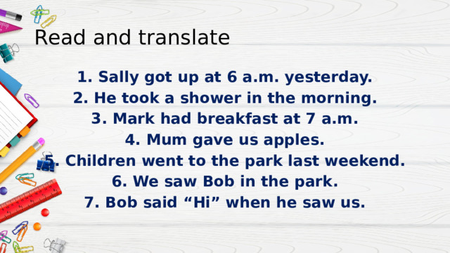 Read and translate 1. Sally got up at 6 a.m. yesterday. 2. He took a shower in the morning. 3. Mark had breakfast at 7 a.m. 4. Mum gave us apples. 5. Children went to the park last weekend. 6. We saw Bob in the park. 7. Bob said “Hi” when he saw us. 