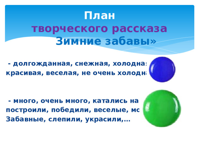 План  творческого рассказа  «» Зимние забавы»  - долгожданная, снежная, холодная, красивая, веселая, не очень холодная,….    - много, очень много, катались на…, построили, победили, веселые, мокрые, Забавные, слепили, украсили,…    