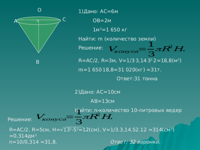 О 1)Дано: АС=6м  ОВ=2м  1м 3 =1 650 кг Найти: m (количество земли) С А Решение: R =АС/2, R=3 м, V =1/3 . 3,14 . 3 2. 2≈18,8(м 3 ) m =1 650 . 18,8=31 020(кг) ≈31т.  Ответ:31 тонна В    2)Дано: АС=10см  АВ=13см  Найти: n -количество 10-литровых ведер Решение: R =АС/2, R =5см, H =√13 2 -5 2 =12(см), V =1/3.3,14.52.12 ≈314(см 3 ) ≈0,314дм 3 n =10/0,314 ≈31,8. Ответ: 32 воронки. 