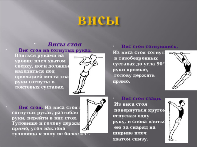 Висы стоя Вис стоя на согнутых руках. Взяться руками на уровне плеч хватом сверху, ноги должны находиться под проекцией места хвата, руки согнуты в локтевых суставах. Вис стоя. Из виса стоя на согнутых руках, разгибая руки, перейти в вис стоя. Туловище и голову держать прямо, угол наклона туловища к полу не более 45°. Вис стоя согнувшись. Из виса стоя согнуться в тазобедренных суставах до угла 90°, руки прямые, голову держать прямо. Вис стоя сзади. Из виса стоя повернуться кругом, отпуская одну руку, и снова взяться ею за снаряд на ширине плеч хватом снизу.