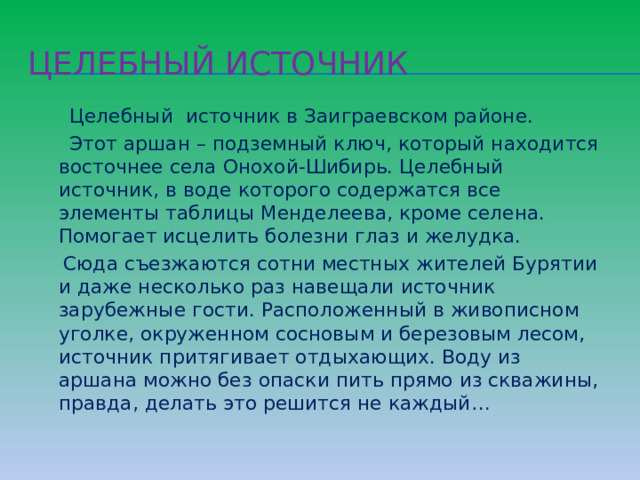 Целебный источник  Целебный источник в Заиграевском районе.  Этот аршан – подземный ключ, который находится восточнее села Онохой-Шибирь. Целебный источник, в воде которого содержатся все элементы таблицы Менделеева, кроме селена. Помогает исцелить болезни глаз и желудка.  Сюда съезжаются сотни местных жителей Бурятии и даже несколько раз навещали источник зарубежные гости. Расположенный в живописном уголке, окруженном сосновым и березовым лесом, источник притягивает отдыхающих. Воду из аршана можно без опаски пить прямо из скважины, правда, делать это решится не каждый… 