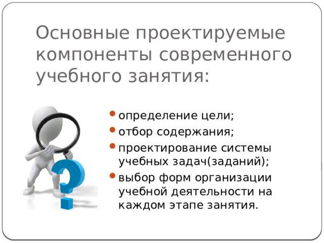 Основные проектируемые компоненты современного учебного занятия: определение цели; отбор содержания; проектирование системы учебных задач(заданий); выбор форм организации учебной деятельности на каждом этапе занятия. 