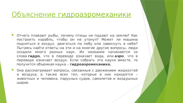 Объяснение гидроаэромеханики   Отчего плавают рыбы, почему птицы не падают на землю? Как построить корабль, чтобы он не утонул? Может ли машина подняться в воздух, двигаться по небу или зависнуть в небе? Пытаясь найти ответы на эти и на многие другие вопросы, люди создали много разных наук. Их название начинаются со слова  гидро , что в переводе означает вода, или  аэро , что в переводе означает воздух. Если собрать эти науки вместе, то получится объемная наука –  гидроаэромеханика. Она рассматривает вопросы, связанные с движением жидкостей и воздуха, а также всех тел, которые в них находятся – животных и человека, парусных судов, самолетов и воздушных шаров. 