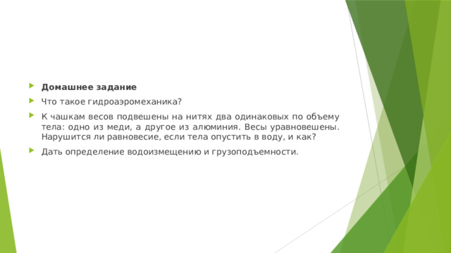 Домашнее задание Что такое гидроаэромеханика? К чашкам весов подвешены на нитях два одинаковых по объему тела: одно из меди, а другое из алюминия. Весы уравновешены. Нарушится ли равновесие, если тела опустить в воду, и как? Дать определение водоизмещению и грузоподъемности. 