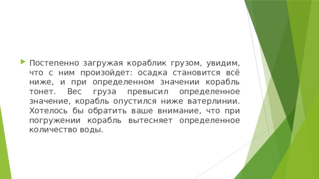 Постепенно загружая кораблик грузом, увидим, что с ним произойдет: осадка становится всё ниже, и при определенном значении корабль тонет. Вес груза превысил определенное значение, корабль опустился ниже ватерлинии. Хотелось бы обратить ваше внимание, что при погружении корабль вытесняет определенное количество воды. 