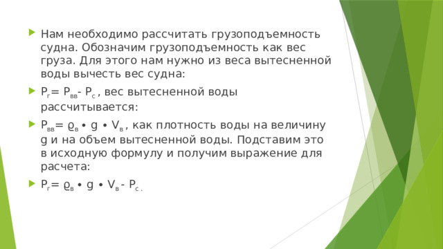 Нам необходимо рассчитать грузоподъемность судна. Обозначим грузоподъемность как вес груза. Для этого нам нужно из веса вытесненной воды вычесть вес судна: P г = P вв - P с  , вес вытесненной воды рассчитывается: P вв = ϱ в  ∙ g ∙ V в  , как плотность воды на величину g и на объем вытесненной воды. Подставим это в исходную формулу и получим выражение для расчета: P г = ϱ в  ∙ g ∙ V в  - P с . 