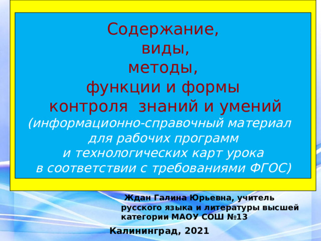 Содержание,  виды, методы,  функции и формы  контроля знаний и умений (информационно-справочный материал  для рабочих программ  и технологических карт урока  в соответствии с требованиями ФГОС)   Ждан Галина Юрьевна, учитель русского языка и литературы высшей категории МАОУ СОШ №13 Калининград, 2021 