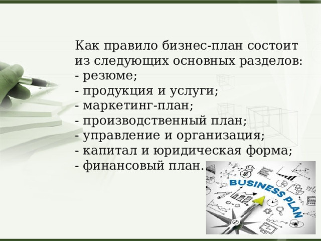 Как правило бизнес-план состоит из следующих основных разделов: - резюме; - продукция и услуги; - маркетинг-план; - производственный план; - управление и организация; - капитал и юридическая форма; - финансовый план. 