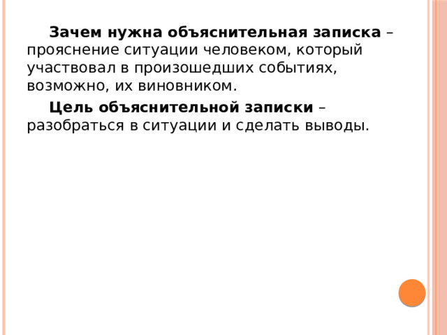  Зачем нужна объяснительная записка – прояснение ситуации человеком, который участвовал в произошедших событиях, возможно, их виновником.  Цель объяснительной записки – разобраться в ситуации и сделать выводы. 