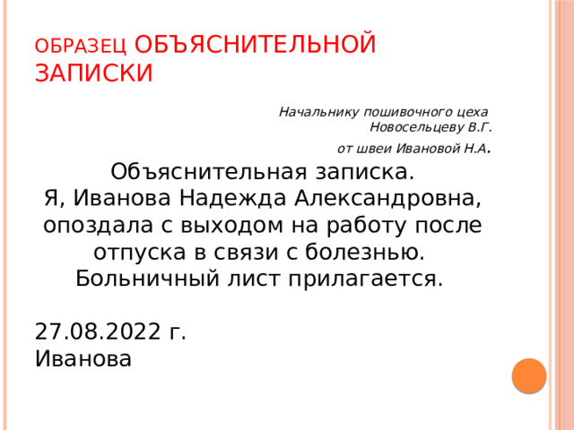 Образец объяснительной записки Начальнику пошивочного цеха Новосельцеву В.Г. от швеи Ивановой Н.А . Объяснительная записка. Я, Иванова Надежда Александровна, опоздала с выходом на работу после отпуска в связи с болезнью. Больничный лист прилагается. 27.08.2022 г. Иванова 