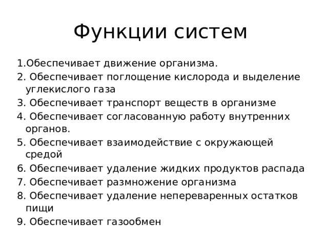 Функции систем 1.Обеспечивает движение организма. 2. Обеспечивает поглощение кислорода и выделение углекислого газа 3. Обеспечивает транспорт веществ в организме 4. Обеспечивает согласованную работу внутренних органов. 5. Обеспечивает взаимодействие с окружающей средой 6. Обеспечивает удаление жидких продуктов распада 7. Обеспечивает размножение организма 8. Обеспечивает удаление непереваренных остатков пищи 9. Обеспечивает газообмен 