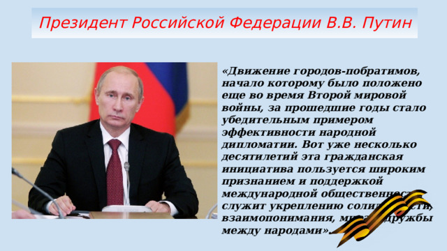 Президент Российской Федерации В.В. Путин «Движение городов-побратимов, начало которому было положено еще во время Второй мировой войны, за прошедшие годы стало убедительным примером эффективности народной дипломатии. Вот уже несколько десятилетий эта гражданская инициатива пользуется широким признанием и поддержкой международной общественности, служит укреплению солидарности, взаимопонимания, мира и дружбы между народами». 