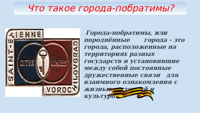 Что такое города-побратимы?  Города-побратимы, или породнённые города - это города, расположенные на территориях разных государств и установившие между собой постоянные дружественные связи для взаимного ознакомления с жизнью, историей и культурой. 