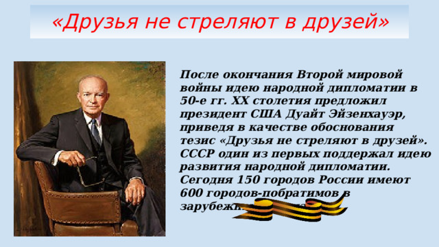 «Друзья не стреляют в друзей» После окончания Второй мировой войны идею народной дипломатии в 50-е гг. ХХ столетия предложил президент США Дуайт Эйзенхауэр, приведя в качестве обоснования тезис «Друзья не стреляют в друзей». СССР один из первых поддержал идею развития народной дипломатии. Сегодня 150 городов России имеют 600 городов-побратимов в зарубежных странах. 