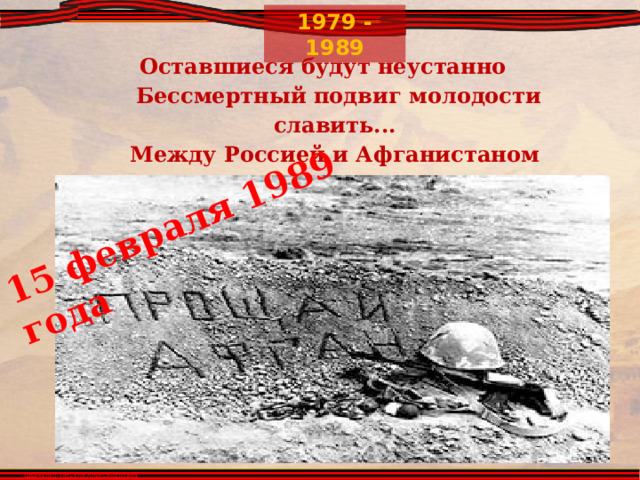 15 февраля 1989 года Оставшиеся будут неустанно   Бессмертный подвиг молодости славить...   Между Россией и Афганистаном   Лежит пространство под названьем ПАМЯТЬ.     