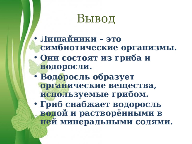 Вывод Лишайники – это симбиотические организмы. Они состоят из гриба и водоросли. Водоросль образует органические вещества, используемые грибом. Гриб снабжает водоросль водой и растворёнными в ней минеральными солями. 