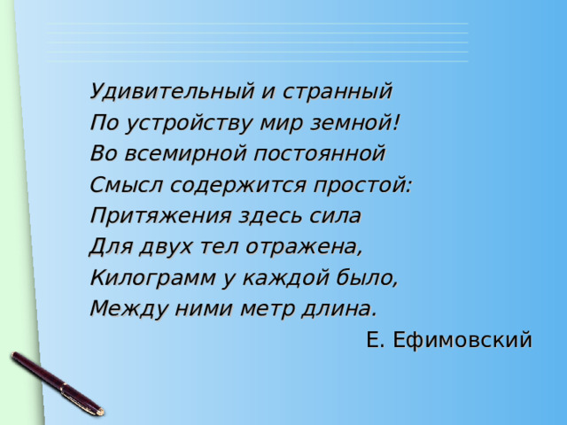 Удивительный и странный По устройству мир земной! Во всемирной постоянной Смысл содержится простой: Притяжения здесь сила Для двух тел отражена, Килограмм у каждой было, Между ними метр длина. Е. Ефимовский 