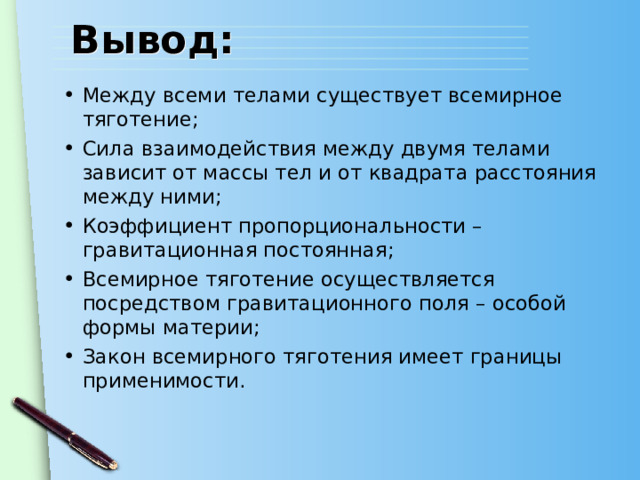 Вывод: Между всеми телами существует всемирное тяготение; Сила взаимодействия между двумя телами зависит от массы тел и от квадрата расстояния между ними; Коэффициент пропорциональности – гравитационная постоянная; Всемирное тяготение осуществляется посредством гравитационного поля – особой формы материи; Закон всемирного тяготения имеет границы применимости. 