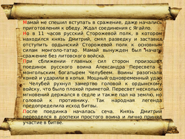 М амай не спешил вступать в сражение, даже начались приготовления к обеду. Ждал соединения с Ягайло. Н о в 11 часов русский Сторожевой полк, в котором находился князь Дмитрий, смял разведку и заставил отступить ордынский Сторожевой полк к основным силам монголо-татар. Мамай вынужден был начать сражение без литовского войска. П ри сближении главных сил сторон произошел поединок русского воина Александра Пересвета с монгольским богатырем Челубеем. Воины разогнали коней и ударили в копья. Мощный одновременный удар – Челубей рухнул замертво головой к ордынскому войску, что было плохой приметой. Пересвет несколько мгновений держался в седле и также пал на землю, но головой к противнику. Так народная легенда предопределила исход битвы. П осле поединка началась сеча. Князь Дмитрий переоделся в доспехи простого воина и лично принял участие в битве. Привет 