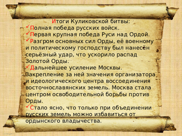 И тоги Куликовской битвы: П олная победа русских войск. П ервая крупная победа Руси над Ордой. Р азгром основных сил Орды, её военному и политическому господству был нанесён серьёзный удар, что ускорило распад Золотой Орды. Д альнейшее усиление Москвы. Закрепление за ней значения организатора и идеологического центра воссоединения восточнославянских земель. Москва стала центром освободительной борьбы против Орды. С тало ясно, что только при объединении русских земель можно избавиться от ордынского владычества. Привет 