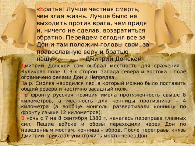 « Б ратья! Лучше честная смерть, чем злая жизнь. Лучше было не выходить против врага, чем придя и, ничего не сделав, возвратиться обратно. Перейдем сегодня все за Дон и там положим головы свои, за православную веру и братью нашу».    Дмитрий Донской Д митрий Донской сам выбрал местность для сражения – Куликово поле. С 3-х сторон: запада севера и востока – поле ограничено реками Дон и Непрядва. З а р. Смолка находился лес, в который можно было поставить общий резерв и частично засадный полк. П о фронту русская позиция имела протяженность свыше 8 километров, а местность для конницы противника – 4 километра (а вообще монголы развертывали конницу по фронту свыше 12 километров). В ночь с 7 на 8 сентября 1380 г. началась переправа главных сил. Пешие войска и обозы переходили через Дон по наведенным мостам, конница – вброд. После переправы князь Дмитрий приказал уничтожить мосты через Дон. 