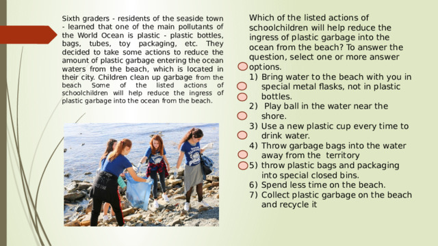 Which of the listed actions of schoolchildren will help reduce the ingress of plastic garbage into the ocean from the beach? To answer the question, select one or more answer options. Bring water to the beach with you in special metal flasks, not in plastic bottles.  Play ball in the water near the shore. Use a new plastic cup every time to drink water. Throw garbage bags into the water away from the territory throw plastic bags and packaging into special closed bins. Spend less time on the beach. Collect plastic garbage on the beach and recycle it Sixth graders - residents of the seaside town - learned that one of the main pollutants of the World Ocean is plastic - plastic bottles, bags, tubes, toy packaging, etc. They decided to take some actions to reduce the amount of plastic garbage entering the ocean waters from the beach, which is located in their city. Children clean up garbage from the beach Some of the listed actions of schoolchildren will help reduce the ingress of plastic garbage into the ocean from the beach. 
