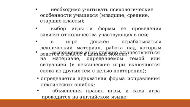  необходимо учитывать психологические особенности учащихся (младшие, средние, старшие классы);         выбор игры и формы ее проведения зависят от количества участвующих в ней;         в игре должен отрабатываться лексический материал, работа над которым ведется в классе в данный момент;          выполнение игры должно осуществляться на материале, определяемом темой или ситуацией (в лексические игры включаются слова из других тем с целью повторения); определяется адекватная форма исправления лексических ошибок;         объяснения правил игры, и сама игра проводится на английском языке; 