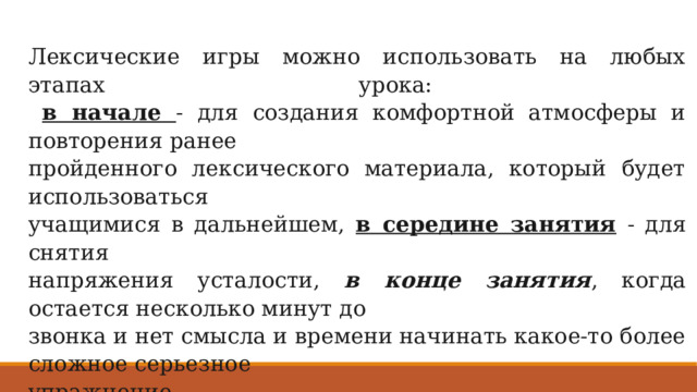 Лекcические игры можно использовать на любых этапах урока:   в начале - для создания комфортной атмосферы и повторения ранее пройденного лексического материала, который будет использоваться учащимися в дальнейшем, в середине занятия - для снятия напряжения усталости, в конце занятия , когда остается несколько минут до звонка и нет смысла и времени начинать какое-то более сложное серьезное упражнение. 