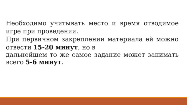 Необходимо учитывать место и время отводимое игре при проведении. При первичном закреплении материала ей можно отвести 15-20 минут , но в дальнейшем то же самое задание может занимать всего 5-6 минут . 