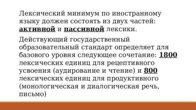 Лексический минимум по иностранному языку должен состоять из двух частей: активной и пассивной лексики. Действующий государственный образовательный стандарт определяет для базового уровня следующее сочетание: 1800 лексических единиц для рецептивного усвоения (аудирование и чтение) и 800 лексических единиц для продуктивного (монологическая и диалогическая речь, письмо) 