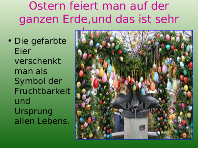 Ostern feiert man auf der ganzen Erde,und das ist sehr lange . Die gefarbte Eier verschenkt man als Symbol der Fruchtbarkeit und Ursprung allen Lebens. 