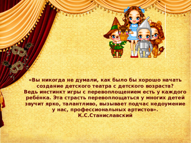 «Вы никогда не думали, как было бы хорошо начать  создание детского театра с детского возраста?  Ведь инстинкт игры с перевоплощением есть у каждого  ребёнка. Эта страсть перевоплощаться у многих детей  звучит ярко, талантливо, вызывает подчас недоумение  у нас, профессиональных артистов».  К.С.Станиславский   