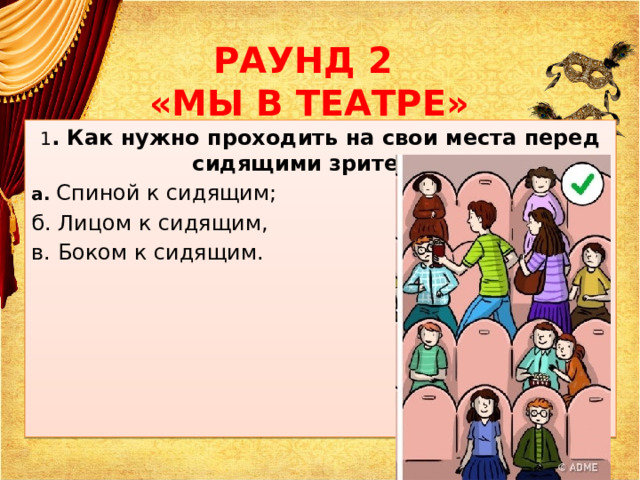 РАУНД 2  «МЫ В ТЕАТРЕ» 1 . Как нужно проходить на свои места перед сидящими зрителями? а. Спиной к сидящим; б. Лицом к сидящим, в. Боком к сидящим. 