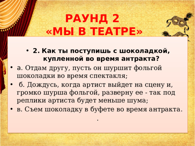 РАУНД 2  «МЫ В ТЕАТРЕ»  2.  Как ты поступишь с шоколадкой, купленной во время антракта? а. Отдам другу, пусть он шуршит фольгой шоколадки во время спектакля;  б. Дождусь, когда артист выйдет на сцену и, громко шурша фольгой, разверну ее - так под реплики артиста будет меньше шума; в. Съем шоколадку в буфете во время антракта . . 