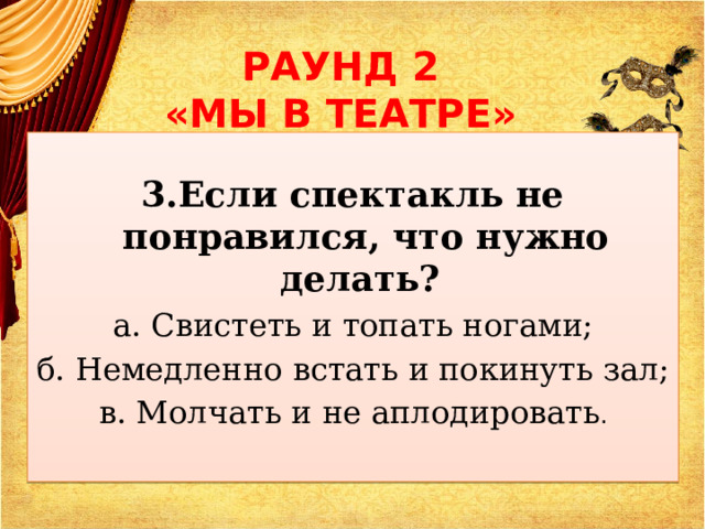 РАУНД 2  «МЫ В ТЕАТРЕ»  3.Если спектакль не понравился, что нужно делать? а. Свистеть и топать ногами; б. Немедленно встать и покинуть зал; в. Молчать и не аплодировать . 