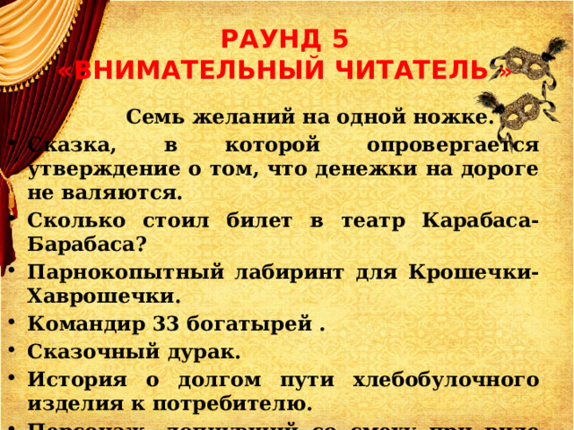 РАУНД 5  «ВНИМАТЕЛЬНЫЙ ЧИТАТЕЛЬ »  Семь желаний на одной ножке. Сказка, в которой опровергается утверждение о том, что денежки на дороге не валяются. Сколько стоил билет в театр Карабаса-Барабаса? Парнокопытный лабиринт для Крошечки-Хаврошечки. Командир 33 богатырей . Сказочный дурак. История о долгом пути хлебобулочного изделия к потребителю. Персонаж, лопнувший со смеху при виде неквалифицированно построенного моста 