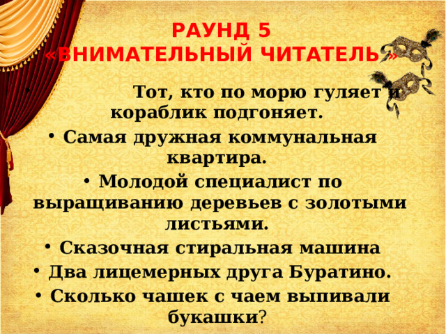 РАУНД 5  «ВНИМАТЕЛЬНЫЙ ЧИТАТЕЛЬ »  Тот, кто по морю гуляет и кораблик подгоняет. Самая дружная коммунальная квартира. Молодой специалист по выращиванию деревьев с золотыми листьями. Сказочная стиральная машина Два лицемерных друга Буратино. Сколько чашек с чаем выпивали букашки ?  