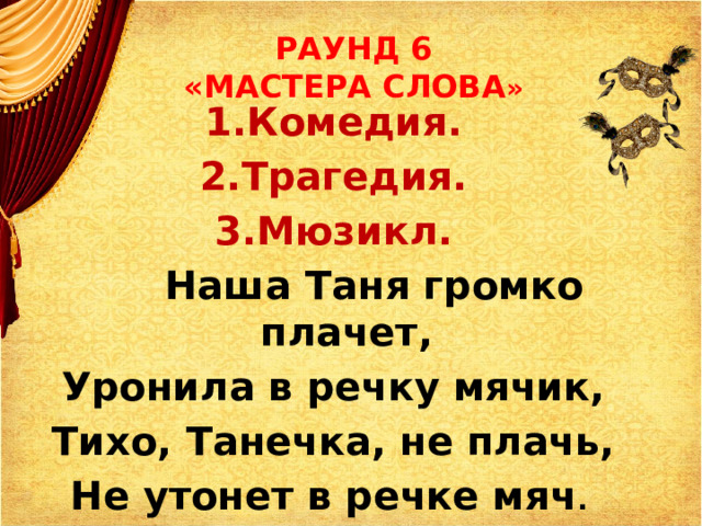 РАУНД 6  «МАСТЕРА СЛОВА » 1.Комедия. 2.Трагедия. 3.Мюзикл.  Наша Таня громко плачет, Уронила в речку мячик, Тихо, Танечка, не плачь, Не утонет в речке мяч .  