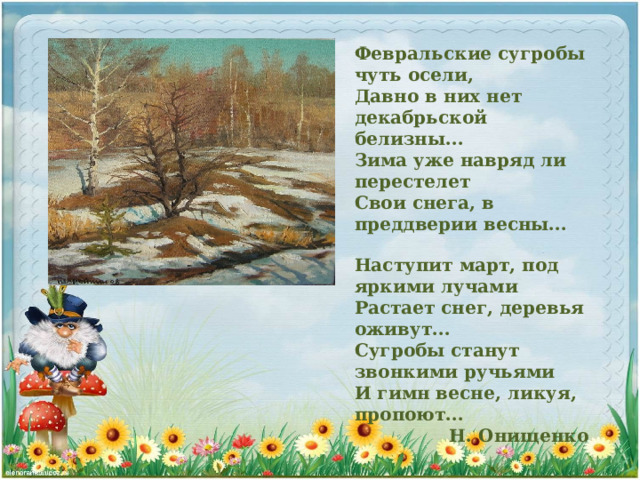 Февральские сугробы чуть осели, Давно в них нет декабрьской белизны... Зима уже навряд ли перестелет Свои снега, в преддверии весны... Наступит март, под яркими лучами Растает снег, деревья оживут... Сугробы станут звонкими ручьями И гимн весне, ликуя, пропоют... Н. Онищенко 