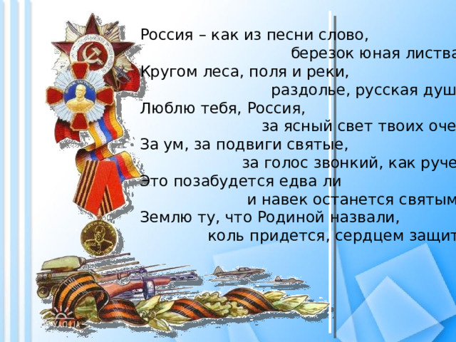 Россия – как из песни слово,  березок юная листва.  Кругом леса, поля и реки,  раздолье, русская душа.  Люблю тебя, Россия,  за ясный свет твоих очей,  За ум, за подвиги святые,  за голос звонкий, как ручей.  Это позабудется едва ли  и навек останется святым –  Землю ту, что Родиной назвали,  коль придется, сердцем защитим!   