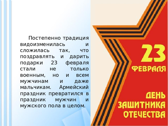  Постепенно традиция видоизменилась и сложилась так, что поздравлять и дарить подарки 23 февраля стали не только военным, но и всем мужчинам и даже мальчикам. Армейский праздник превратился в праздник мужчин и мужского пола в целом. 