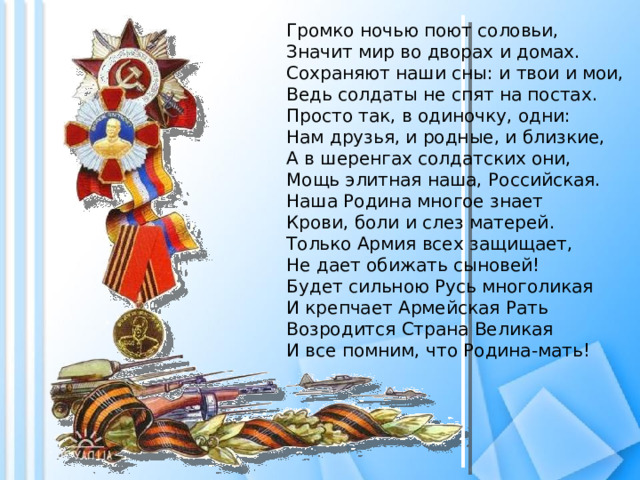 Громко ночью поют соловьи,  Значит мир во дворах и домах.  Сохраняют наши сны: и твои и мои,  Ведь солдаты не спят на постах.  Просто так, в одиночку, одни:  Нам друзья, и родные, и близкие,  А в шеренгах солдатских они,  Мощь элитная наша, Российская.  Наша Родина многое знает  Крови, боли и слез матерей.  Только Армия всех защищает,  Не дает обижать сыновей!  Будет сильною Русь многоликая  И крепчает Армейская Рать  Возродится Страна Великая  И все помним, что Родина-мать! 
