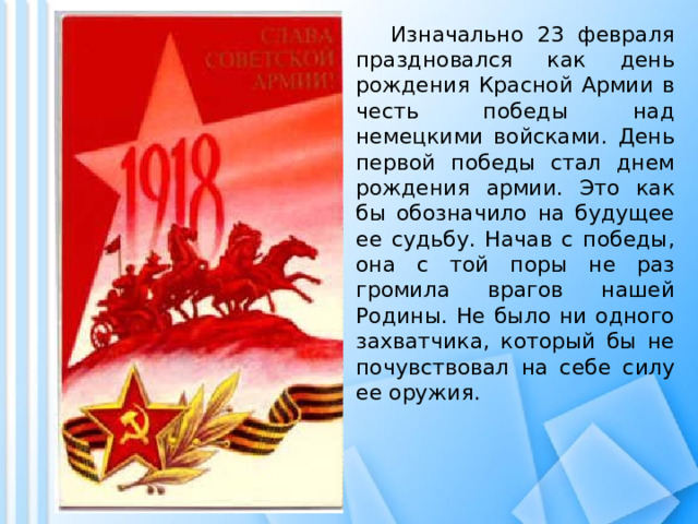  Изначально 23 февраля праздновался как день рождения Красной Армии в честь победы над немецкими войсками. День первой победы стал днем рождения армии. Это как бы обозначило на будущее ее судьбу. Начав с победы, она с той поры не раз громила врагов нашей Родины. Не было ни одного захватчика, который бы не почувствовал на себе силу ее оружия. 