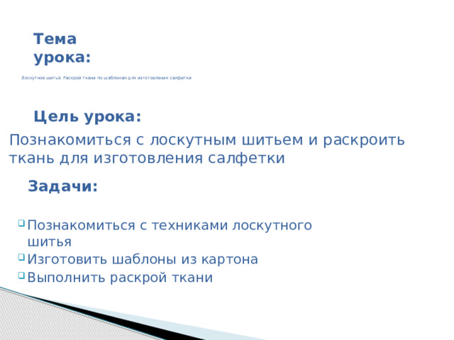 Тема урока:       Лоскутное шитьё. Раскрой ткани по шаблонам для изготовления салфетки      Цель урока: Познакомиться с лоскутным шитьем и раскроить ткань для изготовления салфетки  Познакомиться с техниками лоскутного шитья Изготовить шаблоны из картона Выполнить раскрой ткани  Задачи: 