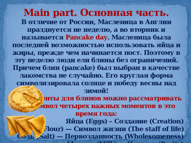 Main part. Основная часть. В отличие от России, Масленица в Англии празднуется не неделю, а во вторник и называется Pancake day . Масленица была последней возможностью использовать яйца и жиры, прежде чем начинается пост. Поэтому в эту неделю люди ели блины без ограничений. Причем блин (pancake) был выбран в качестве лакомства не случайно. Его круглая форма символизировала солнце и победу весны над зимой! Ингредиенты для блинов можно рассматривать как символ четырех важных моментов в это время года: Яйца (Eggs) – Создание (Creation) Мука (Flour) — Символ жизни (The staff of life) Соль (Salt) — Первозданность (Wholesomeness) Молоко (Milk) — Чистота (Purity)  