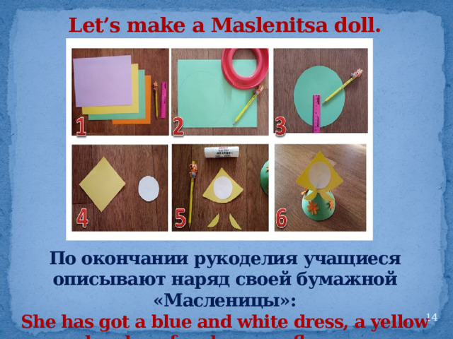 Let’s make a Maslenitsa doll. По окончании рукоделия учащиеся описывают наряд своей бумажной «Масленицы»: She has got a blue and white dress, a yellow headscarf and orange flowers.  