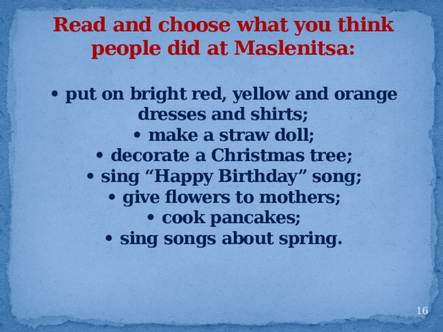 Read and choose what you think people did at Maslenitsa:  • put on bright red, yellow and orange dresses and shirts; • make a straw doll; • decorate a Christmas tree; • sing “Happy Birthday” song; • give flowers to mothers; • cook pancakes; • sing songs about spring.   