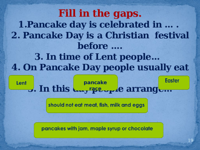 Fill in the gaps. 1.Pancake day is celebrated in … . 2. Pancake Day is a Christian festival before …. 3. In time of Lent people…  4. On Pancake Day people usually eat … 5. In this day people arrange…   pancake race  